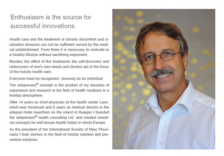 Enthusiasm is the source for successful innovations. Health care and the treatment of chronic discomfort and ci-vilization diseases can not be sufficient served by the medi-cal establishment. From there it is necessary to motivate to a healthy lifestyle without sacrificing enjoyment. Besides the effect of the treatments the self-discovery and rediscovery of one's own needs and desires are in the focus of the holistic health care. Everyone must be recognized  seriously as an individual. The arteprevent® concept is the product of my decades of experience and research in the field of health medicine in a holiday atmosphere. After 14 years as chief physician at the health center Lans-erhof near Innsbruck and 6 years as medical director in the artepuri Hotel meerSinn on the island of Ruegen I founded the arteprevent® health consulting Ltd. and created meedi-cal concepts for well known health hotels in whole Europe. As the president of the International Society of Mayr Physi-cians I train doctors in the field of holistic nutrition and pre-ventive medicine.