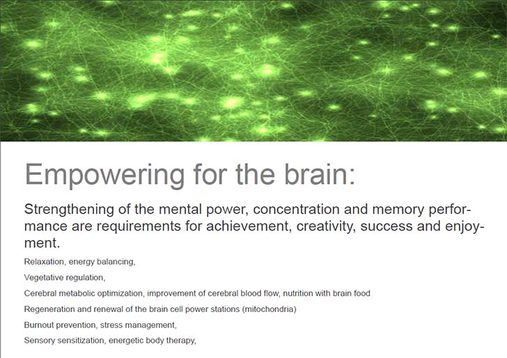 Empowering for the brain: Strengthening of the mental power, concentration and memory performance are requirements for achievement, creativity, success and enjoyment. Relaxation, energy balancing, Vegetative regulation, Cerebral metabolic optimization, improvement of cerebral blood flow, nutrition with brain food, Regeneration and renewal of the brain cell power stations (mitochondria), Burnout prevention, stress management, Sensory sensitization, energetic body therapy.