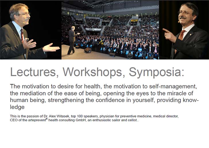 Lectures, Workshops, Symposia: The motivation to desire for health, the motivation to self-management, the mediation of the ease of being, opening the eyes to the miracle of human being, strengthening the confidence in yourself, providing knowledge: This is the passion of Dr. Alex Witasek, top 100 speakers, physician for preventive medicine, medical director, CEO of the arteprevent® health consulting GmbH, an enthusiastic sailor and cellist.