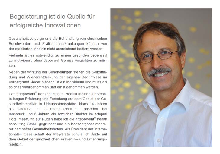 Begeisterung ist die Quelle für  erfolgreiche Innovationen. Gesundheitsvorsorge und die Behandlung von chronischen Beschwerden und Zivilisationserkrankungen können von der etablierten Medizin nicht ausreichend bedient werden. Vielmehr ist es notwendig, zu einem gesunden Lebensstil zu motivieren, ohne dabei auf Genuss verzichten zu müssen. Neben der Wirkung der Behandlungen stehen die Selbstfindung und Wiederentdeckung der eigenen Bedürfnisse im Vordergrund. Jeder Mensch ist ein Individuum und muss als solches wahrgenommen und ernst genommen werden. Das arteprevent® Konzept ist das Produkt meiner Jahrzehnte langen Erfahrung und Forschung auf dem Gebiet der Gesundheitsmedizin in Urlaubsatmosphäre. Nach 14 Jahren als Chefarzt im Gesundheitszentrum Lanserhof bei  Innsbruck und 6 Jahren als ärztlicher Direktor im artepuri Hotel meerSinn auf Rügen habe ich die arteprevent® health  consulting GmbH gegründet und bin Konzeptgeber mehrerer namhafter Gesundheitshotels. Als Präsident der Internationalen Gesellschaft der Mayrärzte schule ich Ärzte auf dem Gebiet der ganzheitlichen Präventiv– und Ernährungsmedizin.