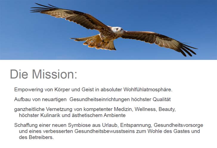 Die Mission: Empowering von Körper und Geist in absoluter Wohlfühlatmosphäre. Aufbau von neuartigen  Gesundheitseinrichtungen höchster Qualität. Ganzheitliche Vernetzung von kompetenter Medizin, Wellness, Beauty, höchster Kulinarik und ästhetischem Ambiente. Schaffung einer neuen Symbiose aus Urlaub, Entspannung, Gesundheitsvorsorge und eines verbesserten Gesundheitsbewusstseins zum Wohle des Gastes und des Betreibers.