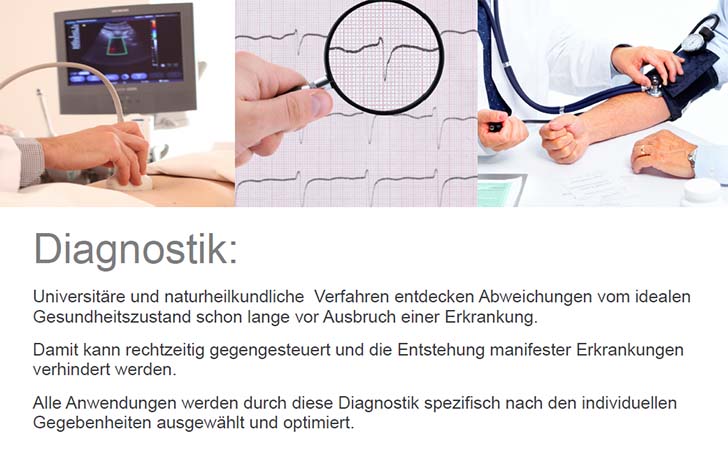 Diagnostik: Universitäre und naturheilkundliche Verfahren entdecken Abweichungen vom idealen Gesundheitszustand schon lange vor Ausbruch einer Erkrankung. Damit kann rechtzeitig gegengesteuert und die Entstehung manifester Erkrankungen verhindert werden. Alle Anwendungen werden durch diese Diagnostik spezifisch nach den individuellen Gegebenheiten ausgewählt und optimiert.