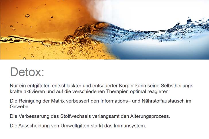 Detox: Nur ein entgifteter, entschlackter und entsäuerter Körper kann seine Selbstheilungskräfte aktivieren und auf die verschiedenen Therapien optimal reagieren. Die Reinigung der Matrix verbessert den Informations– und Nährstoffaustausch im Gewebe. Die Verbesserung des Stoffwechsels verlangsamt den Alterungsprozess. Die Ausscheidung von Umweltgiften stärkt das Immunsystem.