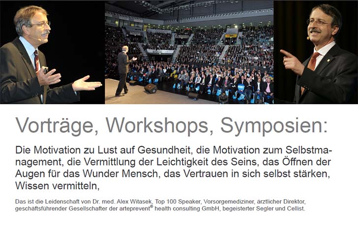 Vorträge, Workshops, Symposien: Die Motivation zu Lust auf Gesundheit, die Motivation zum Selbstmanagement, die Vermittlung der Leichtigkeit des Seins, das Öffnen der Augen für das Wunder Mensch, das Vertrauen in sich selbst stärken, Wissen vermitteln: dwas ist die Leidenschaft von Dr. med. Alex Witasek, Top 100 Speaker, Vorsorgemediziner, ärztlicher Direktor,  geschäftsführender Gesellschafter der arteprevent® health consulting GmbH, begeisterter Segler und Cellist.